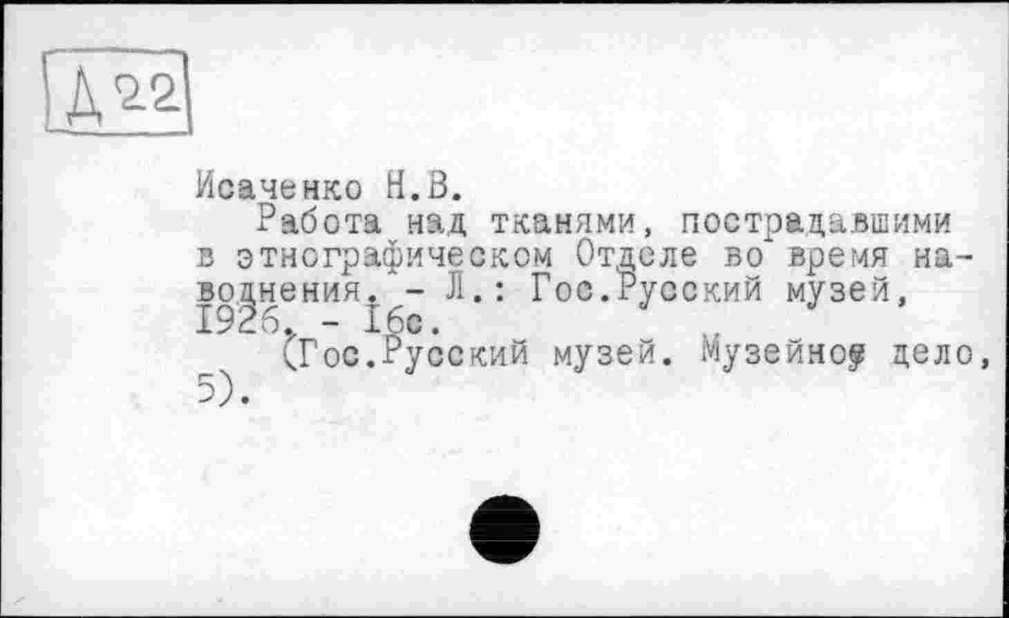 ﻿Исаченко H.В.
Работа над тканями, пострадавшими в этнографическом Отделе во' время наводнения. - Л.: Гос.Русский музей, I926.z - 16с.	..
(Гос.Русский музей. Музейно? дело,